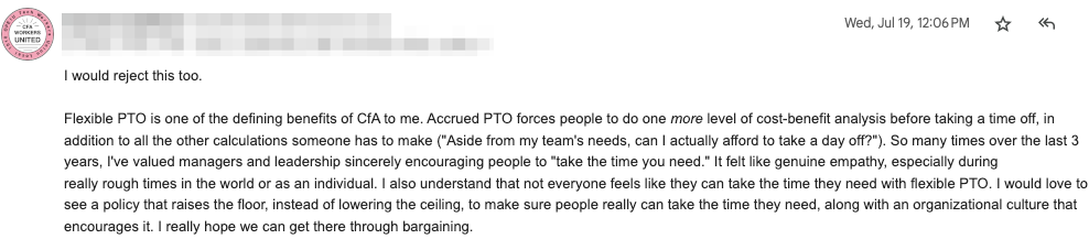 I would reject this too. 

Flexible PTO is one of the defining benefits of CfA to me. Accrued PTO
forces people to do one more level of cost-benefit analysis before
taking a time off, in addition to all the other calculations someone
has to make "Aside from my team's needs, can I actually afford to
take a day off?"). So many times over the last 3 years, I've valued
managers and leadership sincerely encouraging people to "take the time
you need." It felt like genuine empathy, especially during really
rough times in the world or as an individual. I also understand that
not everyone feels like they can take the time they need with flexible
PTO. I would love to see a policy that raises the floor, instead of
lowering the ceiling, to make sure people really can take the time
they need, along with an organizational culture that encourages it. I
really hope we can get there through bargaining.
