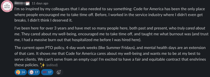 I'm so inspired by my colleagues that I also needed to say something:

Code for America has been the only place where people encouraged me to
take time off. Before, I worked in the service industry where I didn't
even get breaks. I didn't think I deserved it.

I've been here for over 3 years and have met so many people here, both
past and present, who truly cared about me. They cared about my
well-being, encouraged me to take time off, and taught me what burnout
was (and trust me, I had a massive burn out that hospitalized me before
I was hired here).

The current open PTO policy, 4-day work weeks (like Summer Fridays),
and mental health days are an extension of that care. It shows me that
Code for America cares about my well-being and wants me to be at my
best to serve clients. We can't serve from an empty cup! I'm excited
to have a fair and equitable contract that enshrines these policies.
